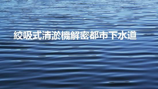 絞吸式清淤機解密都市下水道：深度揭秘都市清淤工程現(xiàn)狀！